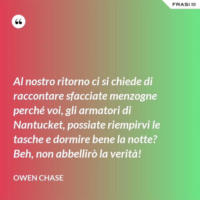 Al nostro ritorno ci si chiede di raccontare sfacciate menzogne perché voi, gli armatori di Nantucket, possiate riempirvi le tasche e dormire bene la notte? Beh, non abbellirò la verità! - Owen Chase