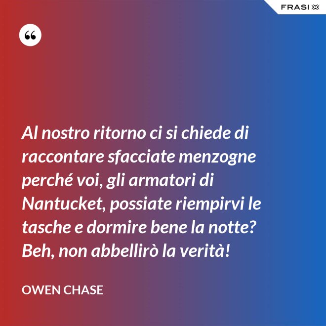 Al nostro ritorno ci si chiede di raccontare sfacciate menzogne perché voi, gli armatori di Nantucket, possiate riempirvi le tasche e dormire bene la notte? Beh, non abbellirò la verità! - Owen Chase