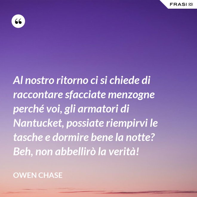 Al nostro ritorno ci si chiede di raccontare sfacciate menzogne perché voi, gli armatori di Nantucket, possiate riempirvi le tasche e dormire bene la notte? Beh, non abbellirò la verità! - Owen Chase
