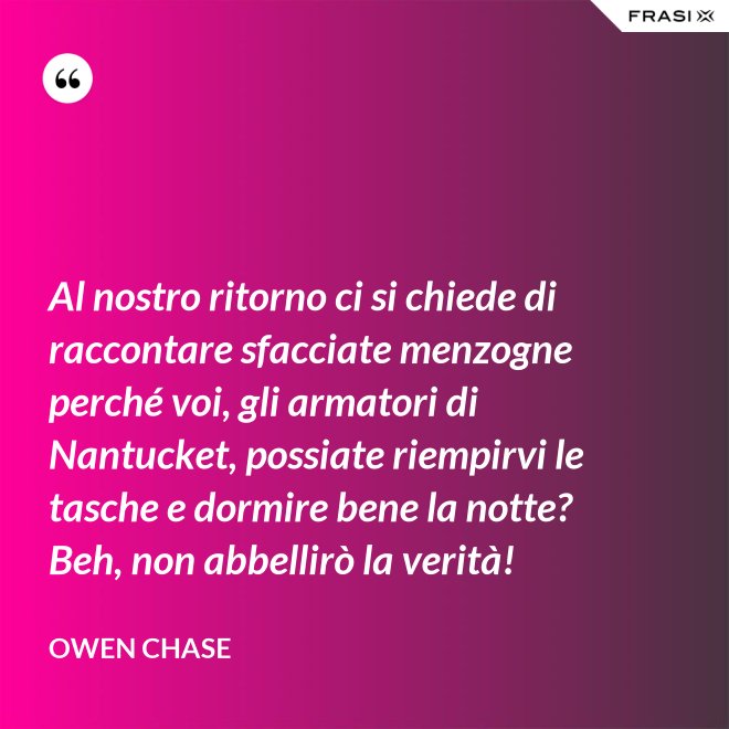Al nostro ritorno ci si chiede di raccontare sfacciate menzogne perché voi, gli armatori di Nantucket, possiate riempirvi le tasche e dormire bene la notte? Beh, non abbellirò la verità! - Owen Chase