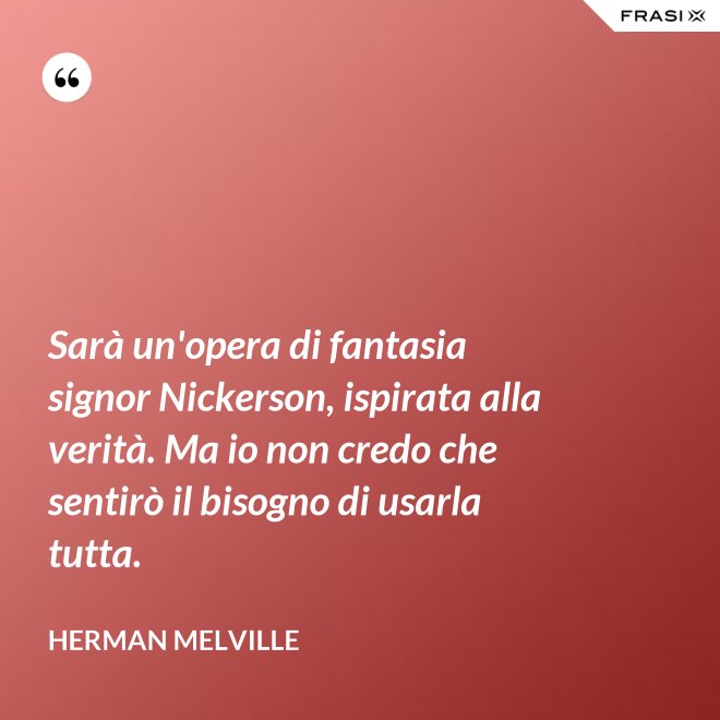 Sarà un'opera di fantasia signor Nickerson, ispirata alla verità. Ma io non credo che sentirò il bisogno di usarla tutta. - Herman Melville