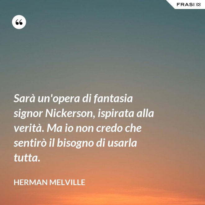 Sarà un'opera di fantasia signor Nickerson, ispirata alla verità. Ma io non credo che sentirò il bisogno di usarla tutta. - Herman Melville