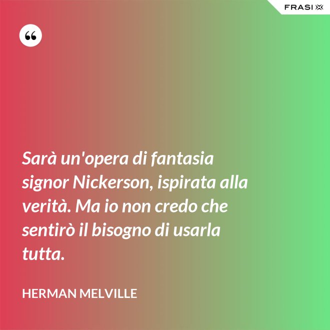 Sarà un'opera di fantasia signor Nickerson, ispirata alla verità. Ma io non credo che sentirò il bisogno di usarla tutta. - Herman Melville