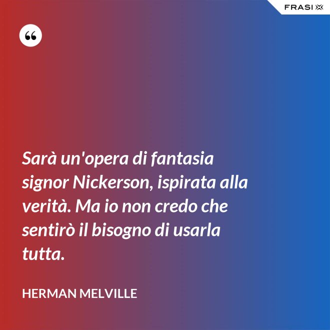 Sarà un'opera di fantasia signor Nickerson, ispirata alla verità. Ma io non credo che sentirò il bisogno di usarla tutta. - Herman Melville