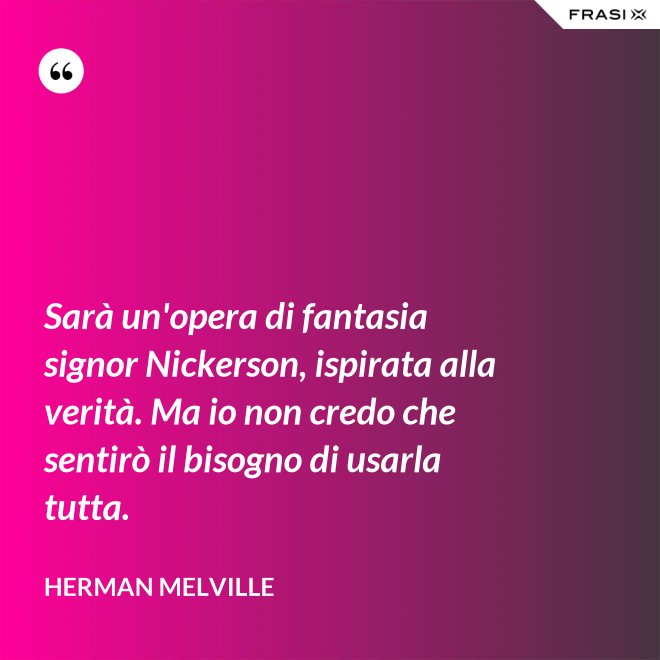 Sarà un'opera di fantasia signor Nickerson, ispirata alla verità. Ma io non credo che sentirò il bisogno di usarla tutta. - Herman Melville