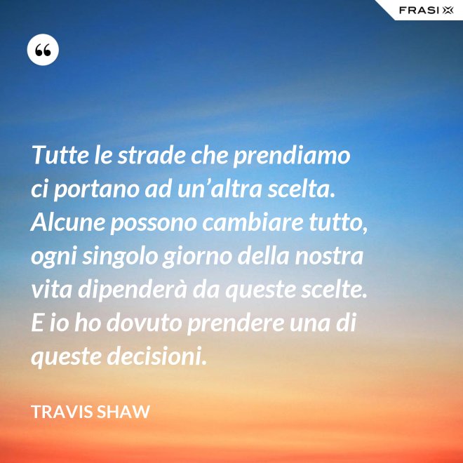 Tutte le strade che prendiamo ci portano ad un’altra scelta. Alcune possono cambiare tutto, ogni singolo giorno della nostra vita dipenderà da queste scelte. E io ho dovuto prendere una di queste decisioni. - Travis Shaw