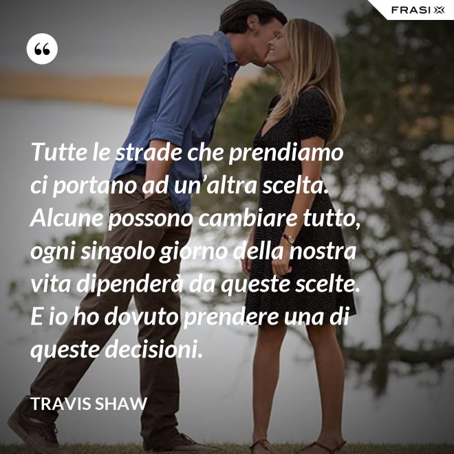 Tutte le strade che prendiamo ci portano ad un’altra scelta. Alcune possono cambiare tutto, ogni singolo giorno della nostra vita dipenderà da queste scelte. E io ho dovuto prendere una di queste decisioni. - Travis Shaw