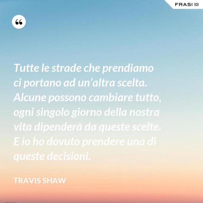 Tutte le strade che prendiamo ci portano ad un’altra scelta. Alcune possono cambiare tutto, ogni singolo giorno della nostra vita dipenderà da queste scelte. E io ho dovuto prendere una di queste decisioni. - Travis Shaw