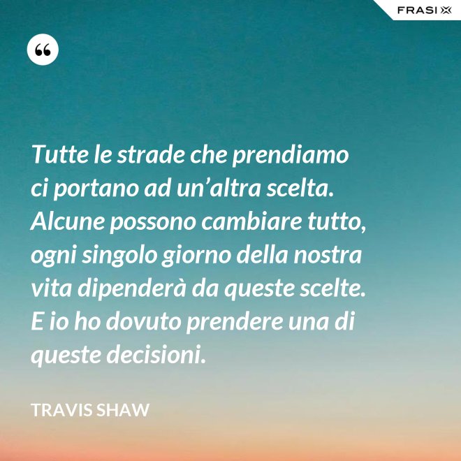 Tutte le strade che prendiamo ci portano ad un’altra scelta. Alcune possono cambiare tutto, ogni singolo giorno della nostra vita dipenderà da queste scelte. E io ho dovuto prendere una di queste decisioni. - Travis Shaw