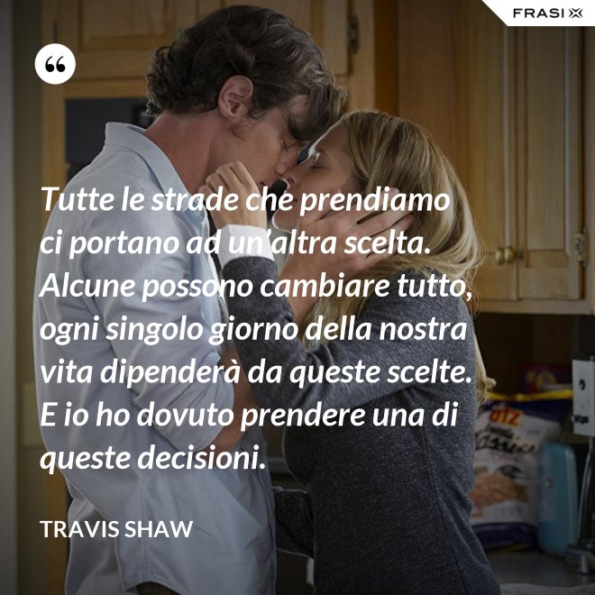 Tutte le strade che prendiamo ci portano ad un’altra scelta. Alcune possono cambiare tutto, ogni singolo giorno della nostra vita dipenderà da queste scelte. E io ho dovuto prendere una di queste decisioni. - Travis Shaw