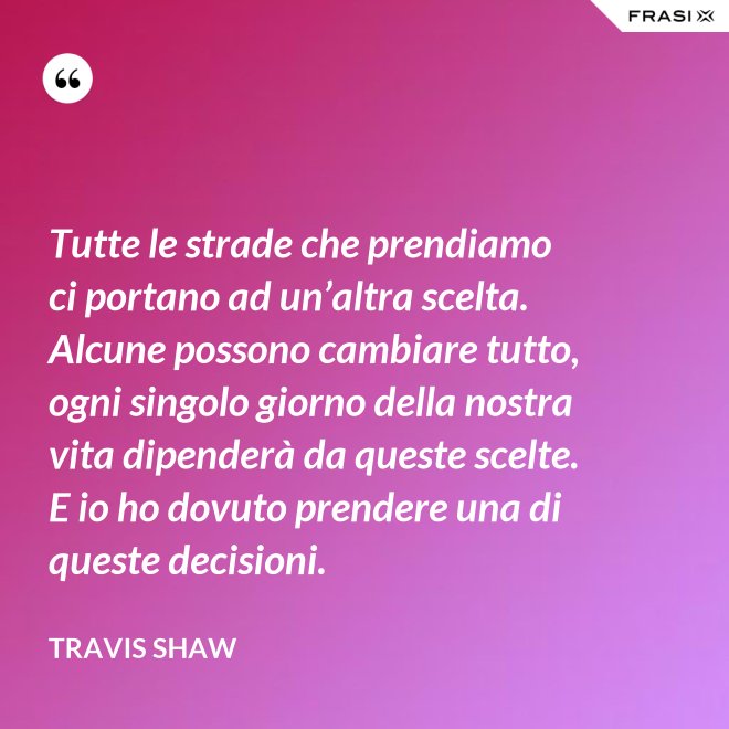 Tutte le strade che prendiamo ci portano ad un’altra scelta. Alcune possono cambiare tutto, ogni singolo giorno della nostra vita dipenderà da queste scelte. E io ho dovuto prendere una di queste decisioni. - Travis Shaw