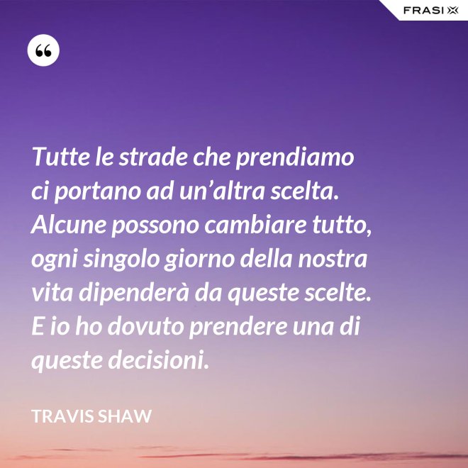 Tutte le strade che prendiamo ci portano ad un’altra scelta. Alcune possono cambiare tutto, ogni singolo giorno della nostra vita dipenderà da queste scelte. E io ho dovuto prendere una di queste decisioni. - Travis Shaw