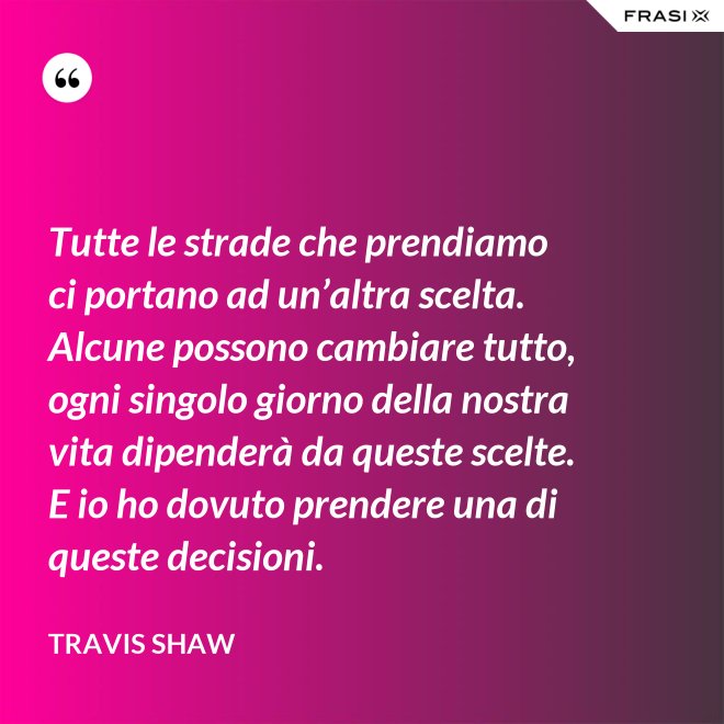 Tutte le strade che prendiamo ci portano ad un’altra scelta. Alcune possono cambiare tutto, ogni singolo giorno della nostra vita dipenderà da queste scelte. E io ho dovuto prendere una di queste decisioni. - Travis Shaw