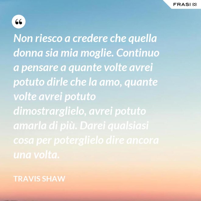 Non riesco a credere che quella donna sia mia moglie. Continuo a pensare a quante volte avrei potuto dirle che la amo, quante volte avrei potuto dimostrarglielo, avrei potuto amarla di più. Darei qualsiasi cosa per poterglielo dire ancora una volta. - Travis Shaw