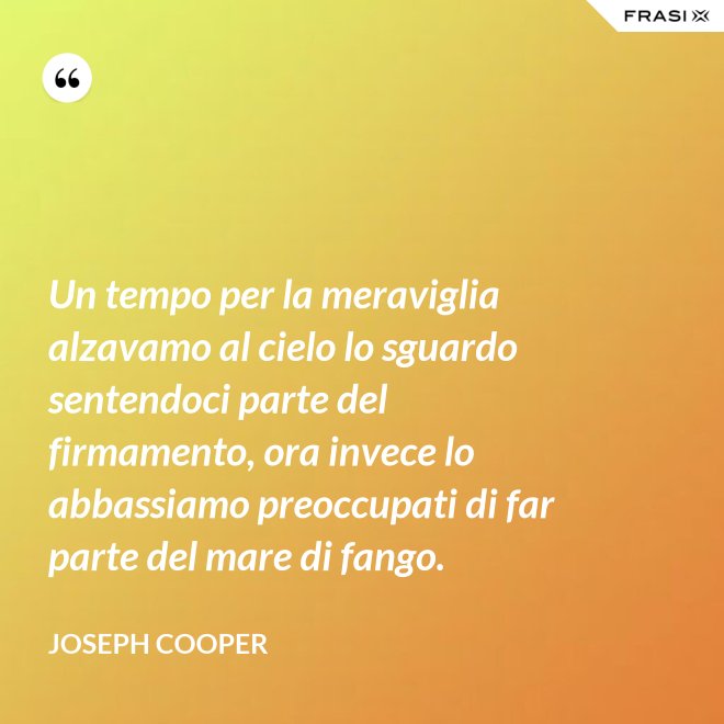 Un tempo per la meraviglia alzavamo al cielo lo sguardo sentendoci parte del firmamento, ora invece lo abbassiamo preoccupati di far parte del mare di fango. - Joseph Cooper