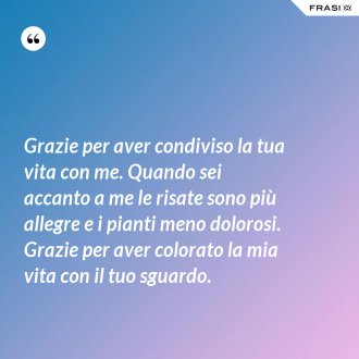 Grazie per aver condiviso la tua vita con me. Quando sei accanto a me le risate sono più allegre e i pianti meno dolorosi. Grazie per aver colorato la mia vita con il tuo sguardo. - Anonimo