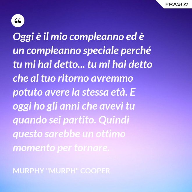 Oggi è il mio compleanno ed è un compleanno speciale perché tu mi hai detto... tu mi hai detto che al tuo ritorno avremmo potuto avere la stessa età. E oggi ho gli anni che avevi tu quando sei partito. Quindi questo sarebbe un ottimo momento per tornare. - Murphy "Murph" Cooper