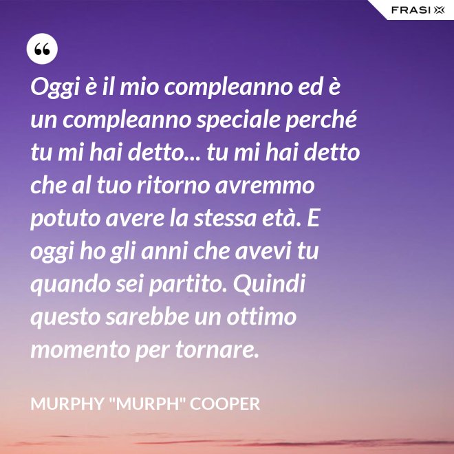 Oggi è il mio compleanno ed è un compleanno speciale perché tu mi hai detto... tu mi hai detto che al tuo ritorno avremmo potuto avere la stessa età. E oggi ho gli anni che avevi tu quando sei partito. Quindi questo sarebbe un ottimo momento per tornare. - Murphy "Murph" Cooper