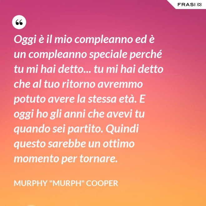 Oggi è il mio compleanno ed è un compleanno speciale perché tu mi hai detto... tu mi hai detto che al tuo ritorno avremmo potuto avere la stessa età. E oggi ho gli anni che avevi tu quando sei partito. Quindi questo sarebbe un ottimo momento per tornare. - Murphy "Murph" Cooper