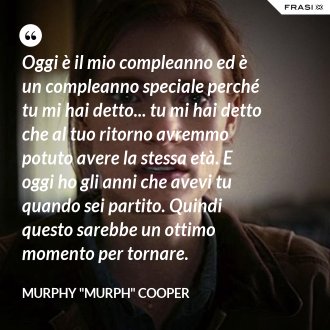 Oggi è il mio compleanno ed è un compleanno speciale perché tu mi hai detto... tu mi hai detto che al tuo ritorno avremmo potuto avere la stessa età. E oggi ho gli anni che avevi tu quando sei partito. Quindi questo sarebbe un ottimo momento per tornare. - Murphy "Murph" Cooper