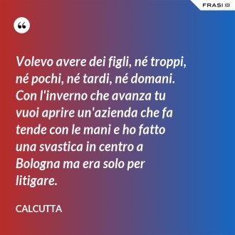 Volevo avere dei figli, né troppi, né pochi, né tardi, né domani. Con l'inverno che avanza tu vuoi aprire un'azienda che fa tende con le mani e ho fatto una svastica in centro a Bologna ma era solo per litigare. - Calcutta