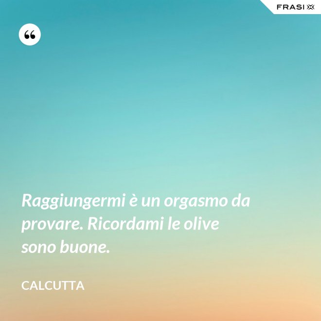 Raggiungermi è un orgasmo da provare. Ricordami le olive sono buone. - Calcutta