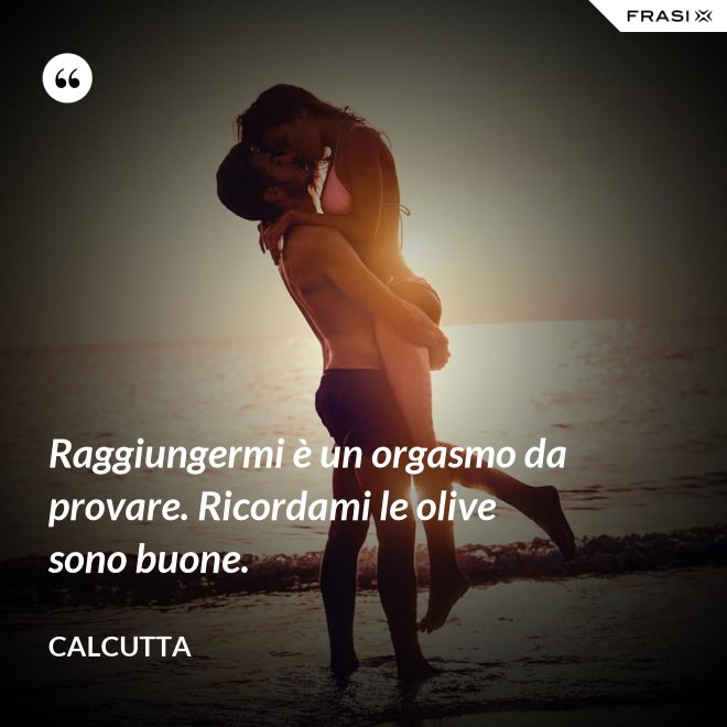 Raggiungermi è un orgasmo da provare. Ricordami le olive sono buone. - Calcutta