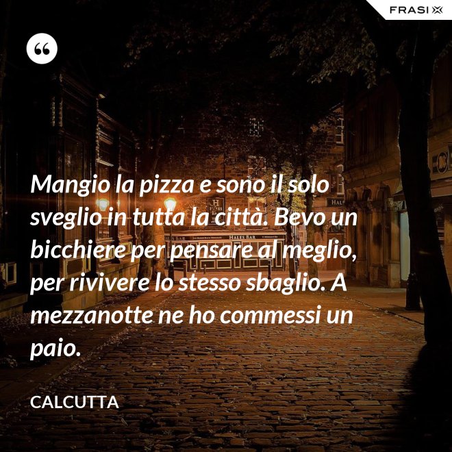 Mangio la pizza e sono il solo sveglio in tutta la città. Bevo un bicchiere per pensare al meglio, per rivivere lo stesso sbaglio. A mezzanotte ne ho commessi un paio. - Calcutta