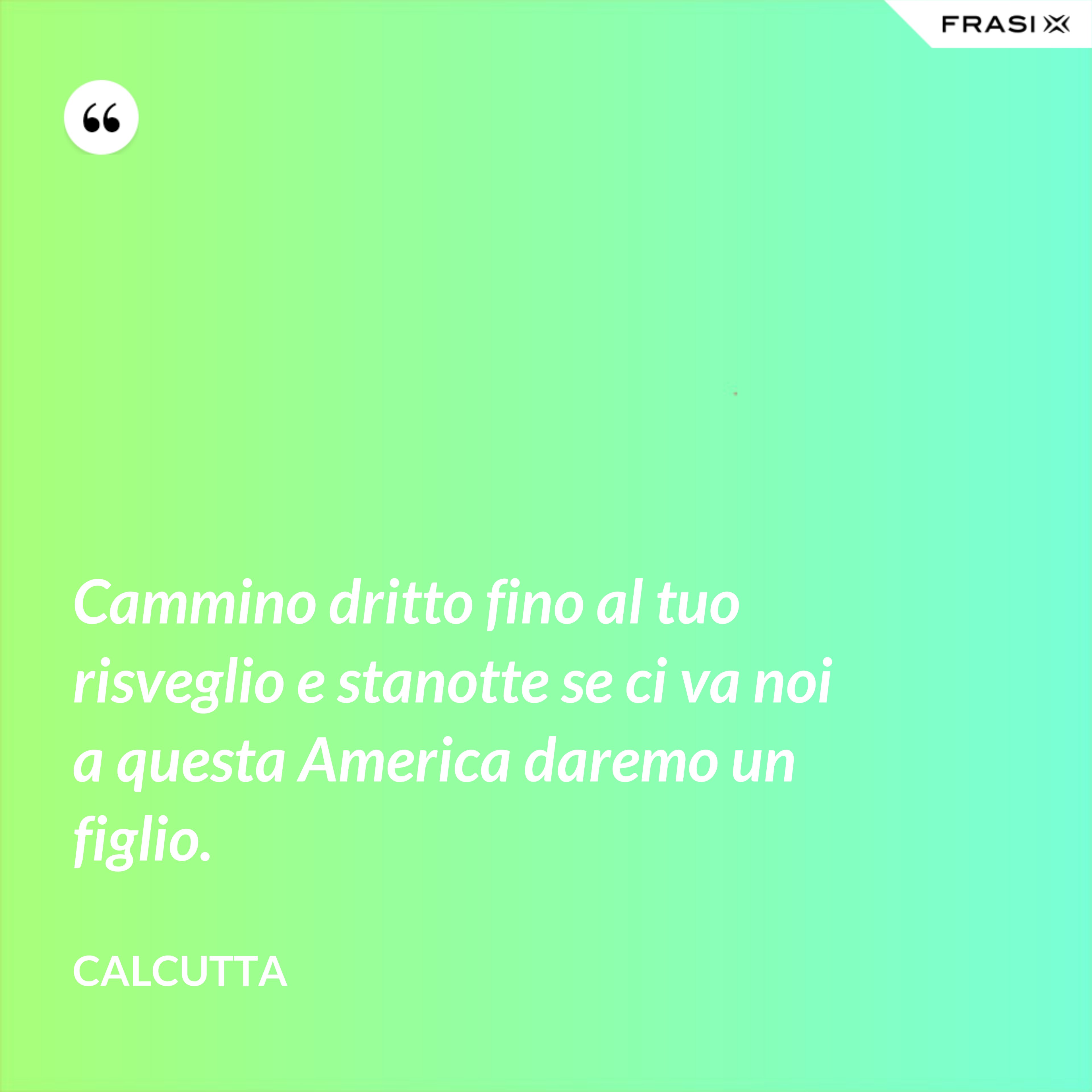 Cammino dritto fino al tuo risveglio e stanotte se ci va noi a questa America daremo un figlio. - Calcutta