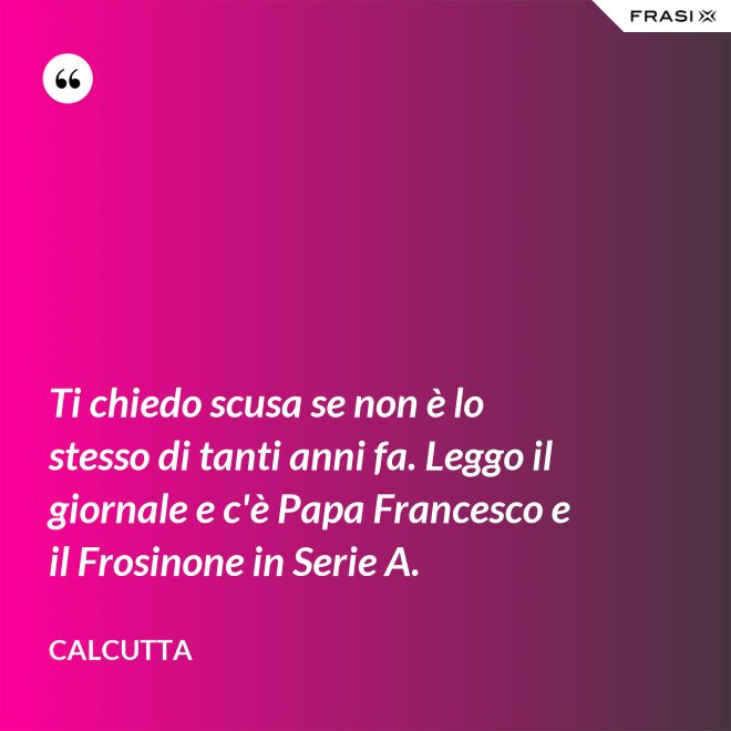 Ti chiedo scusa se non è lo stesso di tanti anni fa. Leggo il giornale e c'è Papa Francesco e il Frosinone in Serie A. - Calcutta