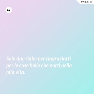 Solo due righe per ringraziarti per le cose belle che porti nella mia vita. - Anonimo