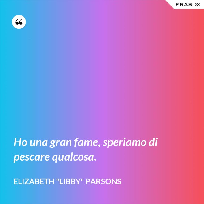 Ho una gran fame, speriamo di pescare qualcosa. - Elizabeth "Libby" Parsons
