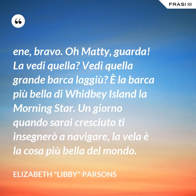 ene, bravo. Oh Matty, guarda! La vedi quella? Vedi quella grande barca laggiù? È la barca più bella di Whidbey Island la Morning Star. Un giorno quando sarai cresciuto ti insegnerò a navigare, la vela è la cosa più bella del mondo. - Elizabeth "Libby" Parsons