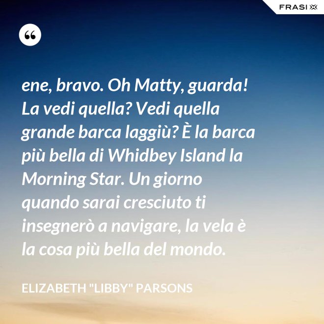ene, bravo. Oh Matty, guarda! La vedi quella? Vedi quella grande barca laggiù? È la barca più bella di Whidbey Island la Morning Star. Un giorno quando sarai cresciuto ti insegnerò a navigare, la vela è la cosa più bella del mondo. - Elizabeth "Libby" Parsons