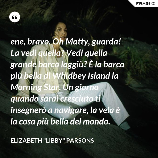ene, bravo. Oh Matty, guarda! La vedi quella? Vedi quella grande barca laggiù? È la barca più bella di Whidbey Island la Morning Star. Un giorno quando sarai cresciuto ti insegnerò a navigare, la vela è la cosa più bella del mondo. - Elizabeth "Libby" Parsons