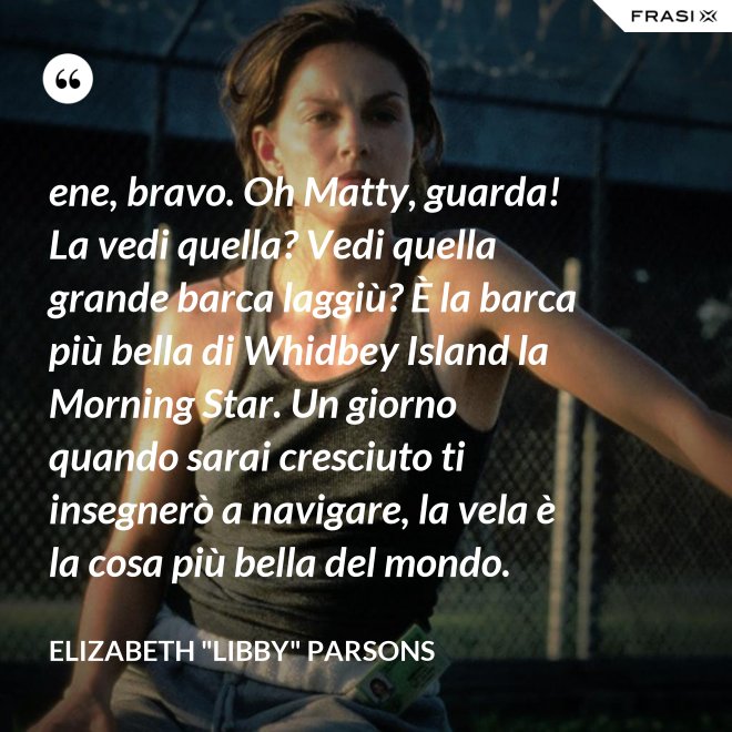 ene, bravo. Oh Matty, guarda! La vedi quella? Vedi quella grande barca laggiù? È la barca più bella di Whidbey Island la Morning Star. Un giorno quando sarai cresciuto ti insegnerò a navigare, la vela è la cosa più bella del mondo. - Elizabeth "Libby" Parsons