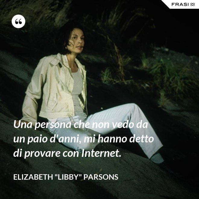 Una persona che non vedo da un paio d'anni, mi hanno detto di provare con Internet. - Elizabeth "Libby" Parsons