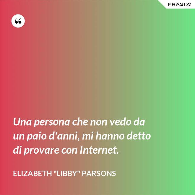Una persona che non vedo da un paio d'anni, mi hanno detto di provare con Internet. - Elizabeth "Libby" Parsons