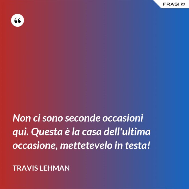 Non ci sono seconde occasioni qui. Questa è la casa dell'ultima occasione, mettetevelo in testa! - Travis Lehman
