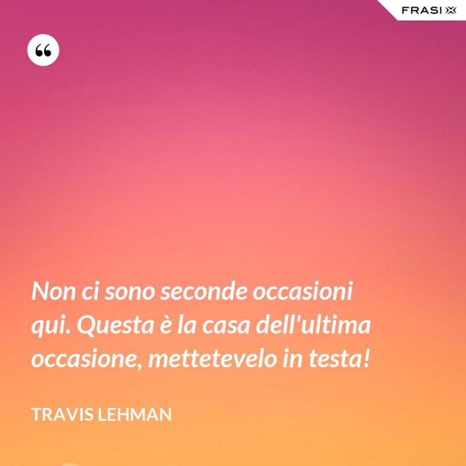 Non ci sono seconde occasioni qui. Questa è la casa dell'ultima occasione, mettetevelo in testa! - Travis Lehman