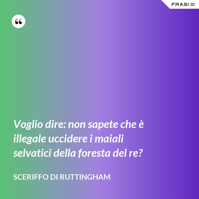 Voglio dire: non sapete che è illegale uccidere i maiali selvatici della foresta del re? - Sceriffo di Ruttingham