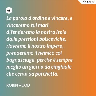 La parola d'ordine è vincere, e vinceremo sui mari, difenderemo la nostra isola dalle pressioni bolsceviche, riavremo il nostro impero, prenderemo il nemico col bagnasciuga, perché è sempre meglio un giorno da cinghiale che cento da porchetta. - Robin Hood
