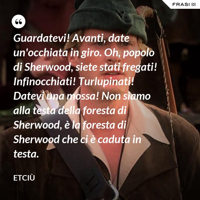 Guardatevi! Avanti, date un'occhiata in giro. Oh, popolo di Sherwood, siete stati fregati! Infinocchiati! Turlupinati! Datevi una mossa! Non siamo alla testa della foresta di Sherwood, è la foresta di Sherwood che ci è caduta in testa. - Etciù