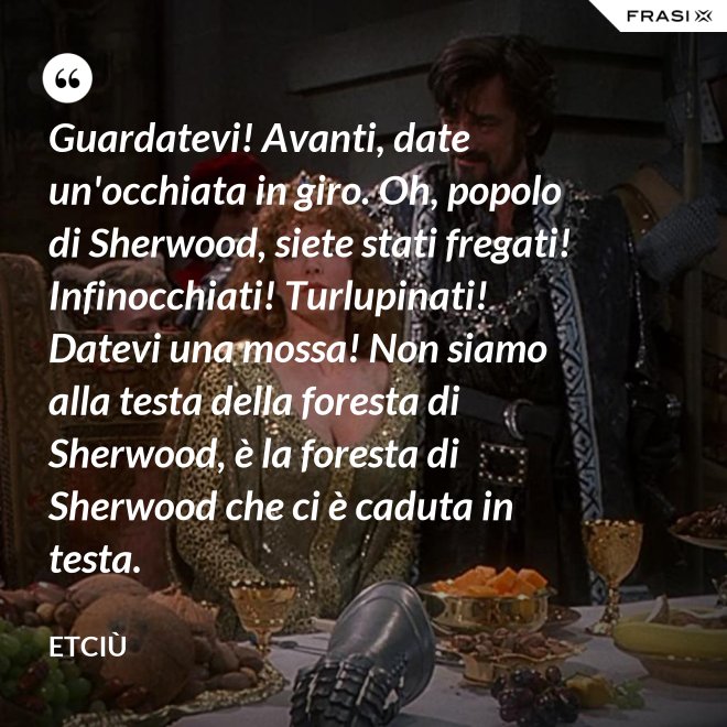 Guardatevi! Avanti, date un'occhiata in giro. Oh, popolo di Sherwood, siete stati fregati! Infinocchiati! Turlupinati! Datevi una mossa! Non siamo alla testa della foresta di Sherwood, è la foresta di Sherwood che ci è caduta in testa. - Etciù