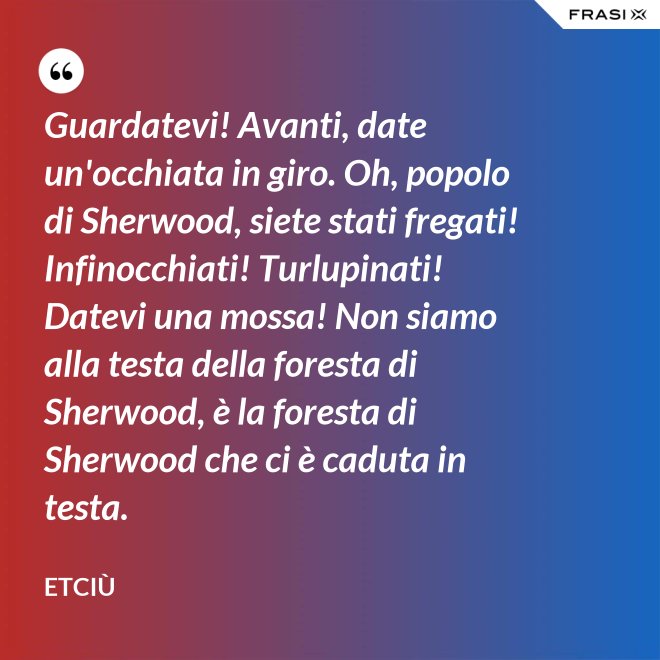 Guardatevi! Avanti, date un'occhiata in giro. Oh, popolo di Sherwood, siete stati fregati! Infinocchiati! Turlupinati! Datevi una mossa! Non siamo alla testa della foresta di Sherwood, è la foresta di Sherwood che ci è caduta in testa. - Etciù
