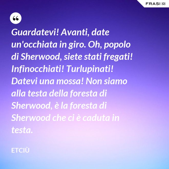 Guardatevi! Avanti, date un'occhiata in giro. Oh, popolo di Sherwood, siete stati fregati! Infinocchiati! Turlupinati! Datevi una mossa! Non siamo alla testa della foresta di Sherwood, è la foresta di Sherwood che ci è caduta in testa. - Etciù