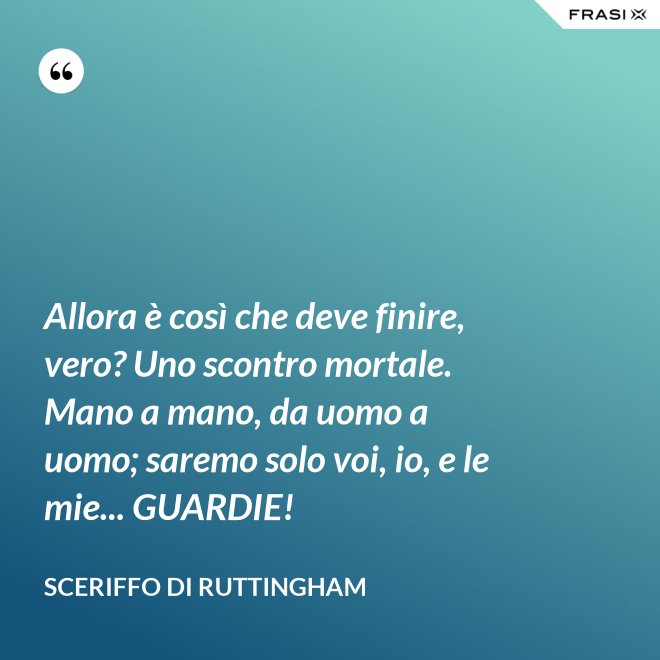 Allora è così che deve finire, vero? Uno scontro mortale. Mano a mano, da uomo a uomo; saremo solo voi, io, e le mie... GUARDIE! - Sceriffo di Ruttingham