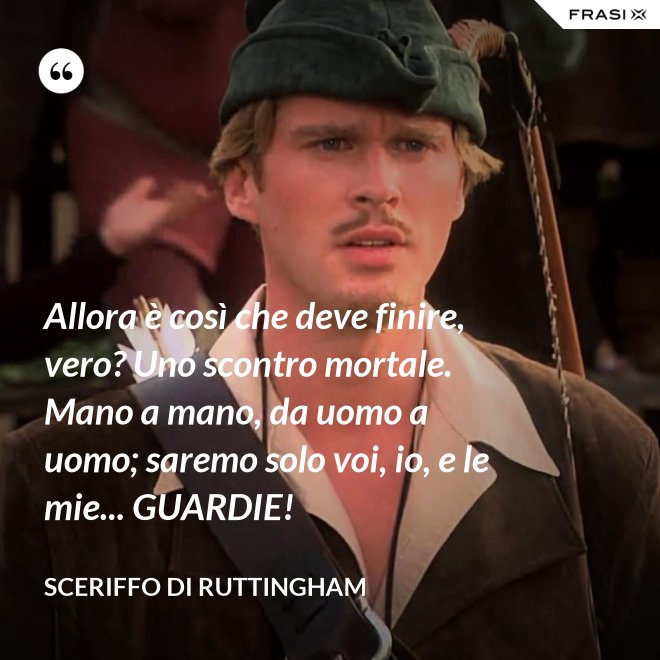 Allora è così che deve finire, vero? Uno scontro mortale. Mano a mano, da uomo a uomo; saremo solo voi, io, e le mie... GUARDIE! - Sceriffo di Ruttingham