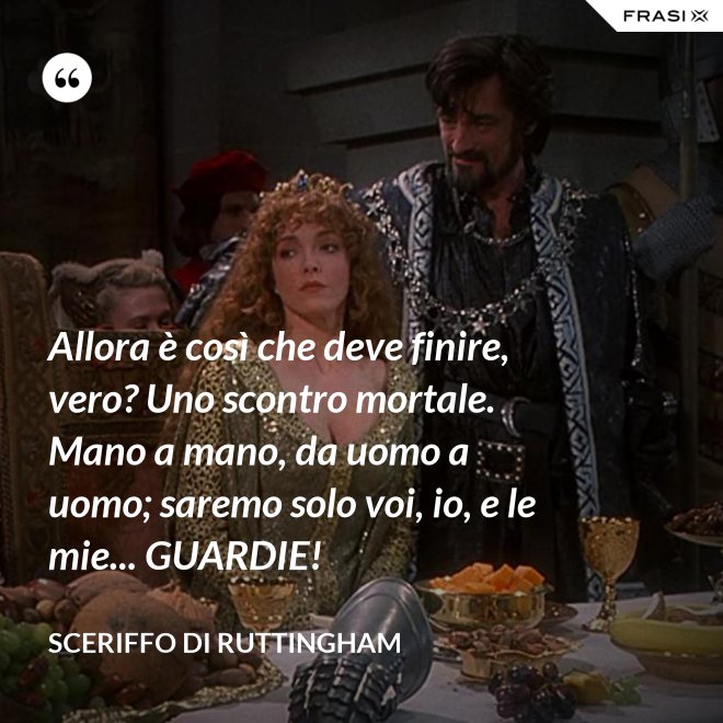 Allora è così che deve finire, vero? Uno scontro mortale. Mano a mano, da uomo a uomo; saremo solo voi, io, e le mie... GUARDIE! - Sceriffo di Ruttingham