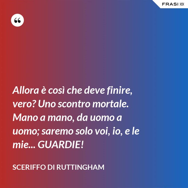 Allora è così che deve finire, vero? Uno scontro mortale. Mano a mano, da uomo a uomo; saremo solo voi, io, e le mie... GUARDIE! - Sceriffo di Ruttingham
